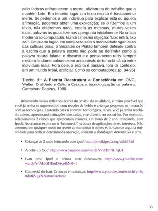 33
calculadoras enfraquecem a mente, aliviam-na do trabalho que a
mantém forte. Em terceiro lugar, um texto escrito é basicamente
inerte. Se pedirmos a um indivíduo para explicar esta ou aquela
afirmação, podemos obter uma explicação; se o fizermos a um
texto, não obteremos nada, exceto as mesmas, muitas vezes
tolas, palavras às quais fizemos a pergunta inicialmente. Na crítica
moderna ao computador, faz-se a mesma objeção: “Lixo entra, lixo
sai”. Em quarto lugar, em compasso com a mentalidade agonística
das culturas orais, o Sócrates de Platão também defende contra
a escrita que a palavra escrita não pode se defender como a
palavra natural falada: o discurso e o pensamento reais sempre
existem fundamentalmente em um contexto de toma-lá-dá-cá entre
indivíduos reais. Fora dele, a escrita é passiva, fora de contexto,
em um mundo irreal, artificial. Como os computadores. (p. 94-95)
Trecho de: A Escrita Reestrutura a Consciência em ONG,
Walter. Oralidade e Cultura Escrita: a tecnologização da palavra.
Campinas: Papirus, 1998.
Retomando nossas reflexões acerca do cenário da atualidade, é muito provável que
você já tenha se surpreendido com reações de bebês e crianças pequenas na interação
com as tecnologias. Trazendo para o contexto tecnológico, talvez você já tenha recebi-
do vídeos, apresentando situações inusitadas, e se divertiu ao assisti-los. Por exemplo,
selecionamos 2 vídeos que apresentam crianças, em torno de 2 anos brincando, com
Ipads.As crianças exploram o “brinquedo” na busca de aplicações de seu interesse. Não
demonstram qualquer medo ou receio ao manipular o objeto e, no caso de alguma difi-
culdade para realizar determinada operação, utilizam a abordagem de tentativa e erro.
•	 Crianças de 2 anos brincando com Ipad: http://pt.wikipedia.org/wiki/IPad
•	 A bebê e o Ipad: http://www.youtube.com/watch?v=dtDhNCfajC4
•	 Ivan pede Ipad e brinca com dinossauro: http://www.youtube.com/
watch?v=AEKiDEmDAco&NR=1
•	 Comercial do Itaú. Crianças e mudanças: http://www.youtube.com/watch?v=5q
8dufkVj_c&feature=related
 