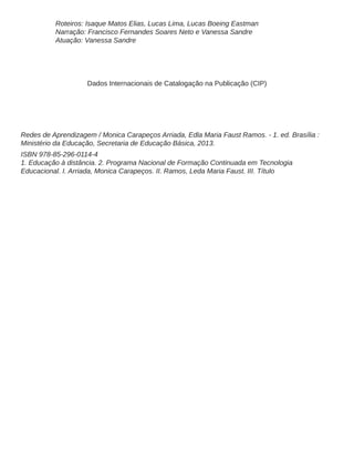 Roteiros: Isaque Matos Elias, Lucas Lima, Lucas Boeing Eastman
Narração: Francisco Fernandes Soares Neto e Vanessa Sandre
Atuação: Vanessa Sandre
Dados Internacionais de Catalogação na Publicação (CIP)
Redes de Aprendizagem / Monica Carapeços Arriada, Edla Maria Faust Ramos. - 1. ed. Brasília :
Ministério da Educação, Secretaria de Educação Básica, 2013.
ISBN 978-85-296-0114-4
1. Educação à distância. 2. Programa Nacional de Formação Continuada em Tecnologia
Educacional. I. Arriada, Monica Carapeços. II. Ramos, Leda Maria Faust. III. Título
 