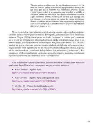 48
“Teorias sobre as diferenças de significado entre geek, dork e
nerd no Sillicon Valley e de outros agrupamentos de tecnolo-
gia estão por toda a Internet, mas internacionalmente, o nerd
/ otaku / geek / dork é um conceito que envolve: a solidão, a
natureza rotineira e mecânica de trabalho em idades industrial
e pós-industrial; a forma moderna de permitir que o corpo caia
em desuso, e a forma como os meios de massa contempo-
râneos convidam as pessoas em relacionamentos voyeuristas
com ficções simples e as anestesiam dos prazeres da vida real”
(NUGENT, 2009, p. 11).
Nessa perspectiva, especialmente na adolescência, quando os jovens almejam popu-
laridade, o rótulo “nerd” pode ser motivo de vergonha, dificuldades de fazer amizades e
namorar. Nugent (2009) afirma que os nerds são “mais que” e “menos que” a maioria,
ao se referir ao brilhantismo intelectual acima da média em determinadas áreas e, ao
mesmo tempo, às dificuldades que enfrentam nas relações sociais do dia a dia. Em certa
medida, no que se refere aos preconceitos vinculados à inteligência, podemos encontrar
traços comuns entre o perfil nerd e o de estudantes interessados pelos estudos, e que na
escola também sofrem com rótulos de bajuladores dos professores (“puxa-sacos”). En-
tretanto, os nerds se orgulham de sua postura ativa, investigativa autônoma e costumam
rejeitar o contexto de passividade da escola convencional.
Com bom humor e muita criatividade, podemos encontrar manifestações exaltando
qualidades do perfil nerd, em contraponto aos preconceitos rotineiros.
•	 Kaio Oliveira – Orgulho Nerd:
http://www.youtube.com/watch?v=zztY9LOfamM
•	 Kaio Oliveira – Orgulho Nerd no Programa Eliana:
http://www.youtube.com/watch?v=zztY9LOfamM
•	 VLOG – 09 – Piadas Nerds (@piadasnerds):
http://www.youtube.com/watch?v=fROHnXf66Cs
 
