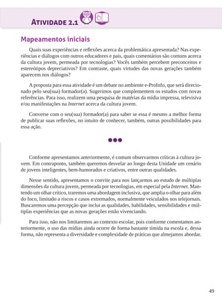 49
Atividade 2.1
Mapeamentos iniciais
Quais suas experiências e reflexões acerca da problemática apresentada? Nas expe-
riências e diálogos com outros educadores e pais, quais comentários são comuns acerca
da cultura jovem, permeada por tecnologias? Vocês também percebem preconceitos e
estereótipos depreciativos? Em contraste, quais virtudes das novas gerações também
aparecem nos diálogos?
A proposta para essa atividade é um debate no ambiente e-ProInfo, que será direcio-
nado pelo seu(sua) formador(a). Sugerimos que complementem os estudos com novas
referências. Para isso, realizem uma pesquisa de matérias da mídia impressa, televisiva
e/ou manifestações na Internet acerca da cultura jovem.
Converse com o seu(sua) formador(a) para saber se essa é mesmo a melhor forma
de publicar suas reflexões, no intuito de conhecer, também, outras possibilidades para
essa ação.
Conforme apresentamos anteriormente, é comum observarmos críticas à cultura jo-
vem. Em contraponto, também queremos desvelar ao longo desta Unidade um cenário
de jovens inteligentes, bem-humorados e criativos, entre outras qualidades.
Nesse sentido, apresentamos o convite para nos lançarmos ao estudo de múltiplas
dimensões da cultura jovem, permeada por tecnologias, em especial pela Internet. Man-
tendo um olhar crítico, traremos uma abordagem inclusiva, que amplia o olhar para além
do foco, limitado a riscos e casos extremados, normalmente veiculados nos telejornais.
Buscaremos uma percepção que inclui as qualidades, habilidades, sensibilidades e múl-
tiplas experiências que as novas gerações estão vivenciando.
Para isso, não nos limitaremos ao contexto escolar, pois conforme comentamos an-
teriormente, o uso das mídias ainda ocorre de forma bastante tímida na escola e, dessa
forma, não representa a diversidade e complexidade de práticas que almejamos abordar.
 