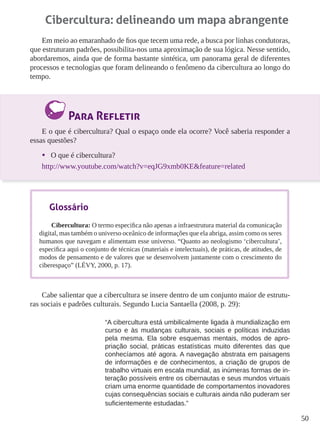 50
Cibercultura: delineando um mapa abrangente
Em meio ao emaranhado de fios que tecem uma rede, a busca por linhas condutoras,
que estruturam padrões, possibilita-nos uma aproximação de sua lógica. Nesse sentido,
abordaremos, ainda que de forma bastante sintética, um panorama geral de diferentes
processos e tecnologias que foram delineando o fenômeno da cibercultura ao longo do
tempo.
Para Refletir
E o que é cibercultura? Qual o espaço onde ela ocorre? Você saberia responder a
essas questões?
•	 O que é cibercultura?
http://www.youtube.com/watch?v=eqJG9xmb0KE&feature=related
Cabe salientar que a cibercultura se insere dentro de um conjunto maior de estrutu-
ras sociais e padrões culturais. Segundo Lucia Santaella (2008, p. 29):
“A cibercultura está umbilicalmente ligada à mundialização em
curso e às mudanças culturais, sociais e políticas induzidas
pela mesma. Ela sobre esquemas mentais, modos de apro-
priação social, práticas estatísticas muito diferentes das que
conhecíamos até agora. A navegação abstrata em paisagens
de informações e de conhecimentos, a criação de grupos de
trabalho virtuais em escala mundial, as inúmeras formas de in-
teração possíveis entre os cibernautas e seus mundos virtuais
criam uma enorme quantidade de comportamentos inovadores
cujas consequências sociais e culturais ainda não puderam ser
suficientemente estudadas.”
Glossário
Cibercultura: O termo especifica não apenas a infraestrutura material da comunicação
digital, mas também o universo oceânico de informações que ela abriga, assim como os seres
humanos que navegam e alimentam esse universo. “Quanto ao neologismo ‘cibercultura’,
especifica aqui o conjunto de técnicas (materiais e intelectuais), de práticas, de atitudes, de
modos de pensamento e de valores que se desenvolvem juntamente com o crescimento do
ciberespaço” (LÉVY, 2000, p. 17).
 