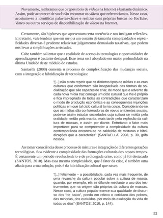 52
Novamente, lembramos que o repositório de vídeos na Internet é bastante dinâmico.
Assim, pode acontecer de você não encontrar os vídeos que referenciamos. Nesse caso,
acostume-se a identificar palavras-chave e realizar suas próprias buscas no YouTube,
Vimeo ou outros serviços de disponibilização de vídeos na Internet.
Certamente, são hipóteses que apresentam certa coerência e nos instigam reflexões.
Entretanto, vale lembrar que em meio a um cenário de tamanha complexidade e especi-
ficidades diversas é prudente relativizar julgamentos demasiado taxativos, que podem
nos levar a simplificações arriscadas.
Cabe também salientar que a realidade de acesso às tecnologias e oportunidades de
aprendizagens é bastante desigual. Esse tema será abordado em maior profundidade na
última Unidade deste módulo de estudos.
Santaella (2008) comenta o processo de complexificação das mudanças sociais,
com a integração e hibridização de tecnologias:
“[...] não custa repetir que os distintos tipos de mídias e as eras
culturais que conformam são inseparáveis das formas de so-
cialização que são capazes de criar, de modo que o advento de
cada nova mídia traz consigo um ciclo cultural que lhe é próprio
e fica impregnado de todas as contradições que caracterizam
o modo de produção econômica e as consequentes injunções
políticas em que tal ciclo cultural toma corpo. Considerando-se
que as mídias são conformadoras de novos ambientes sociais,
pode-se assim estudar sociedades cuja cultura se molda pela
oralidade, então pela escrita, mais tarde pela explosão da cul-
tura de massas, e assim por diante. Entretanto o fator mais
importante para se compreender a complexidade da cultura
contemporânea encontra-se no caldeirão de misturas e hibri-
dizações que a caracteriza” (SANTAELLA, 2008, p. 30, grifo
nosso).
Ao tomar consciência desse processo de misturas e integração de diferentes gerações
tecnológicas, fica evidente a complexidade das formações culturais dos nossos tempos.
É certamente um período revolucionário e de prolongada crise, como já foi destacado
(SANTOS, 2010). Mas essa mesma complexidade, que é fator da crise, é também uma
aliada para a sua solução, pois é da hibridização cultural que nasce:
“[...] felizmente – a possibilidade, cada vez mais frequente, de
uma revanche da cultura popular sobre a cultura de massa,
quando, por exemplo, ela se difunde mediante o uso dos ins-
trumentos que na origem são próprios da cultura de massas.
Nesse caso, a cultura popular exerce sua qualidade de discur-
so dos “de baixo”, pondo em relevo o cotidiano dos pobres,
das minorias, dos excluídos, por meio da exaltação da vida de
todos os dias” (SANTOS, 2010, p. 144).
 