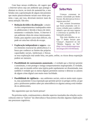 57
Com base nessas evidências, ele sugere que
a Internet talvez seja um ambiente que protege e
diminui os riscos, ao invés de aumentá-los, e nos
brinda com a apresentação de alguns mecanismos
que muito plausivelmente teriam esse efeito pro-
tetor, e que, por isso, deveriam merecer mais da
nossa atenção. São eles:
•	 Redução do tédio e da alienação – a maio-
ria dos comportamentos inadequados entre
os adolescentes é devida à busca de entre-
tenimento e estímulos fortes. A Internet é
um ambiente cheio de coisas interessantes.
Então, para aqueles casos mais difíceis, ela
pode ser uma boa válvula de escape.
•	 Exploração independente e segura – ou-
tro elemento essencial da adolescência é a
busca por conhecer os limites das próprias
capacidades sociais, intelectuais e físicas;
se essa exploração está sendo feita, em parte, online, os riscos dessa exposição
podem ser menores.
•	 Possibilidade de rastreamento aumentada – é verdade que a Internet permite
o anonimato, e este protege e instiga comportamentos inapropriados. É verdade,
ainda, que no mundo online uma injúria pode rapidamente ser disseminada, mas
também é verdade que os meios digitais permitem rastrear e detectar os autores
de algum crime digital com muito mais facilidade.
•	 Possibilidade de vigilância – nos ambientes sociais, está-se muito mais expos-
to, mas justamente é essa exposição que permite prever os perigos online, já que
pais e professores podem saber por antecedência se alguma ameaça está rondan-
do os adolescentes.
São argumentos que nos fazem pensar!
Na próxima seção, continuaremos a abordar aspectos inusitados das relações socio-
culturais entre os “nativos” da cibercultura e buscaremos elucidar algumas implicações
nos processos cognitivos.
Saiba Mais
Crianças costumam ter
enorme curiosidade por Redes
Sociais. Há alternativas livres e
seguras para elas?
Sim, existem ferramentas
que foram projetadas com re-
cursos voltados para o público
infantil e que são mais seguras
e criteriosas na partilha de in-
formações pessoais.
Veja mais detalhes no ar-
tigo “7 Redes Sociais para
Crianças”, disponível no site
“Miúdos Seguros na Net”
(http://www.miudossegurosna.
net/artigos/2011-03-04.html).
 