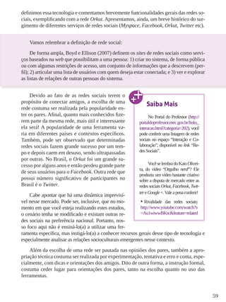59
definimos essa tecnologia e comentamos brevemente funcionalidades gerais das redes so-
ciais, exemplificando com a rede Orkut. Apresentamos, ainda, um breve histórico do sur-
gimento de diferentes serviços de redes sociais (Myspace, Facebook, Orkut, Twitter etc).
Vamos relembrar a definição de rede social:
De forma ampla, Boyd e Ellison (2007) definem os sites de redes sociais como servi-
ços baseados na web que possibilitam a uma pessoa: 1) criar no sistema, de forma pública
ou com algumas restrições de acesso, um conjunto de informações que a descrevem (per-
fil); 2) articular uma lista de usuários com quem deseja estar conectada; e 3) ver e explorar
as listas de relações de outras pessoas do sistema.
Devido ao fato de as redes sociais terem o
propósito de conectar amigos, a escolha de uma
rede costuma ser realizada pela popularidade en-
tre os pares. Afinal, quanto mais conhecidos fize-
rem parte da mesma rede, mais útil e interessante
ela será! A popularidade de uma ferramenta va-
ria em diferentes países e contextos específicos.
Também, pode ser observado que determinadas
redes sociais fazem grande sucesso por um tem-
po e depois caem em desuso, sendo ultrapassadas
por outras. No Brasil, o Orkut foi um grande su-
cesso por alguns anos e então perdeu grande parte
de seus usuários para o Facebook. Outra rede que
possui número significativo de participantes no
Brasil é o Twitter.
Cabe apontar que há uma dinâmica imprevisí-
vel nesse mercado. Pode ser, inclusive, que no mo-
mento em que você esteja realizando estes estudos,
o cenário tenha se modificado e existam outras re-
des sociais na preferência nacional. Portanto, nos-
so foco aqui não é ensiná-lo(a) a utilizar uma fer-
ramenta específica, mas instigá-lo(a) a conhecer recursos gerais desse tipo de tecnologia e
especialmente analisar as relações socioculturais emergentes nesse contexto.
Além da escolha de uma rede ser pautada nas opiniões dos pares, também a apro-
priação técnica costuma ser realizada por experimentação, tentativa e erro e conta, espe-
cialmente, com dicas e orientações dos amigos. Dito de outra forma, a instrução formal,
costuma ceder lugar para orientações dos pares, tanto na escolha quanto no uso das
ferramentas.
Saiba Mais
No Portal do Professor (http://
portaldoprofessor.mec.gov.br/links_
interacao.html?categoria=202), você
pode conferir uma listagem de redes
sociais no espaço “Interação e Co-
laboração”, disponível no link “Re-
desSociais”.
VocêselembradoKaioOlivei-
ra, do vídeo “Orgulho nerd”? Ele
produziu um vídeo bastante criativo
sobre a disputa de mercado entre as
redes sociais Orkut, Facebook, Twit-
tereGoogle+.Valeapenaconferir!
•	Rivalidade das redes sociais:
http://www.youtube.com/watch?v
=Au1wiwwBKsc&feature=related
 