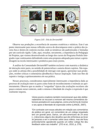 65
Figura 2.05 - Tela do DeviantART
Observe nas produções a recorrência de assuntos exotéricos e místicos. Este é um
ponto interessante para nossas reflexões acerca do descompasso entre a prática dos jo-
vens fora e dentro do contexto escolar, onde as temáticas são padronizadas e limitadas
por um currículo rígido. Cabe, aqui, ressaltar, novamente, a importância da Pedagogia
de Projetos, que viemos desenvolvendo ao longo dos cursos do Programa ProInfo Inte-
grado e que continuamos defendendo como uma proposta adequada para tornar a apren-
dizagem na escola interessante e produtiva para esses jovens.
A análise da Comunidade DeviantART também esclarece com maestria a dinâmica
de interação entre pares, no sentido de potencializar a autoria desses sujeitos. São espa-
ços onde os artistas têm a possibilidade de interagir com iguais, apresentar suas produ-
ções, receber críticas e comentários (feedbacks) e buscar inspiração. Tudo isso lhes dá
suporte e instiga a aprimoramentos em sua prática.
Nesses processos, consideramos especialmente interessante a importância dada ao
processo de avaliação entre os pares como fonte de reconhecimento e estímulo ao apri-
moramento. Observe que os medos e “vergonhas” típicos das avaliações escolares são
pouco comuns nesse contexto, onde o retorno à liberdade de criação e expressão é que
realmente importa.
Vários jovens criadores também mencionaram que eles delibe-
radamente se recusam a remover até mesmo comentários do-
lorosos postados em suas páginas, como uma forma de mostrar
o seu apoio à liberdade de expressão online (LANGE, 2007).
“Em contraste com essas atitudes em relação aos comentários
do público em geral, um comentário de um colega respeitado
tem um grande peso. Darius, um afro-americano de 24 anos
[...] descreveu alguns dos desafios que ele enfrentava ao levar
as pessoas a ver e comentar sobre seus vídeos, mas ele ficou
profundamente agradecido quando um editor colega lhe deu
feedback sobre seu trabalho” (ITO et al., 2010, p. 279).
 