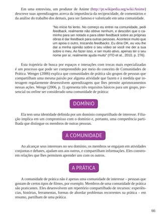 66
Em uma entrevista, um produtor de Anime (http://pt.wikipedia.org/wiki/Anime)
descreve suas aprendizagens acerca da importância da reciprocidade, de comentários e
da análise do trabalho dos demais, para ser famoso e valorizado em uma comunidade.
“No início foi lento. No começo eu entrei na comunidade, pedi
feedback, realmente não obtive nenhum, e descobri que o ca-
minho para ser notado e para obter feedback sobre as próprias
obras é dar feedback para outras pessoas. Acontece muito que
um apoia o outro, trocando feedbacks. Eu diria OK, eu vou lhe
dar a minha opinião sobre o seu vídeo se você me der a sua
sobre o meu. Ao fazer isso, e ser muito ativo, apenas ter o seu
nome por aí, realmente ajuda muito” (ITO et al., 2010, p. 276).
Esta trajetória de busca por espaços e interações com trocas mais especializadas
é um processo que pode ser compreendido por meio do conceito de Comunidades de
Prática. Wenger (2006) explica que comunidades de prática são grupos de pessoas que
compartilham uma mesma paixão por alguma atividade que fazem e à medida que in-
teragem regularmente desenvolvem aprendizagens que lhes permite aprimoramentos
nessas ações. Wenge (2006, p. 1) apresenta três requisitos básicos para um grupo, pre-
sencial ou online ser considerado uma comunidade de prática:
Ela tem uma identidade definida por um domínio compartilhado de interesse. Filia-
ção implica em um compromisso com o domínio e, portanto, uma competência parti-
lhada que distingue os membros de outras pessoas.
Ao alcançar seus interesses no seu domínio, os membros se engajam em atividades
conjuntas e debates, ajudam uns aos outros, e compartilham informações. Eles constro-
em relações que lhes permitem aprender uns com os outros.
A comunidade de prática não é apenas uma comunidade de interesse – pessoas que
gostam de certos tipos de filmes, por exemplo. Membros de uma comunidade de prática
são praticantes. Eles desenvolvem um repertório compartilhado de recursos: experiên-
cias, histórias, ferramentas, formas de abordar problemas recorrentes na prática – em
resumo, partilham de uma prática.
 