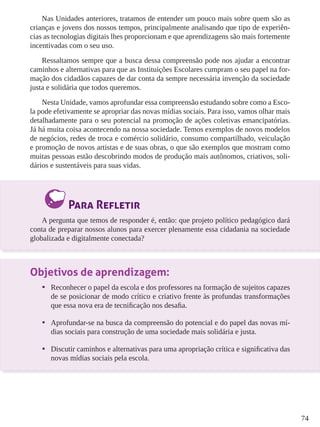 74
Nas Unidades anteriores, tratamos de entender um pouco mais sobre quem são as
crianças e jovens dos nossos tempos, principalmente analisando que tipo de experiên-
cias as tecnologias digitais lhes proporcionam e que aprendizagens são mais fortemente
incentivadas com o seu uso.
Ressaltamos sempre que a busca dessa compreensão pode nos ajudar a encontrar
caminhos e alternativas para que as Instituições Escolares cumpram o seu papel na for-
mação dos cidadãos capazes de dar conta da sempre necessária invenção da sociedade
justa e solidária que todos queremos.
Nesta Unidade, vamos aprofundar essa compreensão estudando sobre como a Esco-
la pode efetivamente se apropriar das novas mídias sociais. Para isso, vamos olhar mais
detalhadamente para o seu potencial na promoção de ações coletivas emancipatórias.
Já há muita coisa acontecendo na nossa sociedade. Temos exemplos de novos modelos
de negócios, redes de troca e comércio solidário, consumo compartilhado, veiculação
e promoção de novos artistas e de suas obras, o que são exemplos que mostram como
muitas pessoas estão descobrindo modos de produção mais autônomos, criativos, soli-
dários e sustentáveis para suas vidas.
Para Refletir
A pergunta que temos de responder é, então: que projeto político pedagógico dará
conta de preparar nossos alunos para exercer plenamente essa cidadania na sociedade
globalizada e digitalmente conectada?
Objetivos de aprendizagem:
•	 Reconhecer o papel da escola e dos professores na formação de sujeitos capazes
de se posicionar de modo crítico e criativo frente às profundas transformações
que essa nova era de tecnificação nos desafia.
•	 Aprofundar-se na busca da compreensão do potencial e do papel das novas mí-
dias sociais para construção de uma sociedade mais solidária e justa.
•	 Discutir caminhos e alternativas para uma apropriação crítica e significativa das
novas mídias sociais pela escola.
 