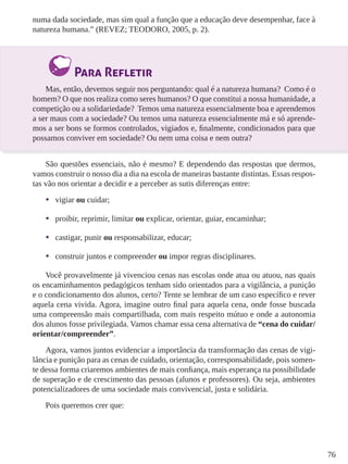 76
numa dada sociedade, mas sim qual a função que a educação deve desempenhar, face à
natureza humana.” (REVEZ; TEODORO, 2005, p. 2).
Para Refletir
Mas, então, devemos seguir nos perguntando: qual é a natureza humana? Como é o
homem? O que nos realiza como seres humanos? O que constitui a nossa humanidade, a
competição ou a solidariedade? Temos uma natureza essencialmente boa e aprendemos
a ser maus com a sociedade? Ou temos uma natureza essencialmente má e só aprende-
mos a ser bons se formos controlados, vigiados e, finalmente, condicionados para que
possamos conviver em sociedade? Ou nem uma coisa e nem outra?
São questões essenciais, não é mesmo? E dependendo das respostas que dermos,
vamos construir o nosso dia a dia na escola de maneiras bastante distintas. Essas respos-
tas vão nos orientar a decidir e a perceber as sutis diferenças entre:
•	 vigiar ou cuidar;
•	 proibir, reprimir, limitar ou explicar, orientar, guiar, encaminhar;
•	 castigar, punir ou responsabilizar, educar;
•	 construir juntos e compreender ou impor regras disciplinares.
Você provavelmente já vivenciou cenas nas escolas onde atua ou atuou, nas quais
os encaminhamentos pedagógicos tenham sido orientados para a vigilância, a punição
e o condicionamento dos alunos, certo? Tente se lembrar de um caso específico e rever
aquela cena vivida. Agora, imagine outro final para aquela cena, onde fosse buscada
uma compreensão mais compartilhada, com mais respeito mútuo e onde a autonomia
dos alunos fosse privilegiada. Vamos chamar essa cena alternativa de “cena do cuidar/
orientar/compreender”.
Agora, vamos juntos evidenciar a importância da transformação das cenas de vigi-
lância e punição para as cenas de cuidado, orientação, corresponsabilidade, pois somen-
te dessa forma criaremos ambientes de mais confiança, mais esperança na possibilidade
de superação e de crescimento das pessoas (alunos e professores). Ou seja, ambientes
potencializadores de uma sociedade mais convivencial, justa e solidária.
Pois queremos crer que:
 