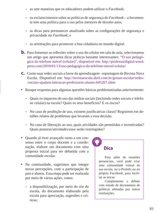 83
-- as sete maneiras que os educadores podem utilizar o Facebook;
-- os esclarecimentos sobre as políticas de segurança do Facebook – a ferramen-
ta tem uma política para o uso pelos menores de dezoito anos;
-- as dicas para permanecer atualizado sobre as configurações de segurança e
privacidade no Facebook; e
-- as orientações para promover a boa cidadania no mundo digital.
b.	 Para fomentar as reflexões sobre o uso do celular em sala de aula, selecionamos
um artigo que apresenta dicas práticas bastante interessantes: “O uso pedagó-
gico do telefone móvel (celular)”, disponível em: http://professordigital.word-
press.com/2010/01/13/uso-pedagogico-do-telefone-movel-celular/
c.	 Como usar redes sociais a favor da aprendizagem –reportagem da Revista Nova
Escola. Disponível em: http://revistaescola.abril.com.br/gestao-escolar/redes-
-sociais-ajudam-interacao-professores-alunos-645267.shtm
•	 Busque respostas para algumas questões básicas problematizadas anteriormente:
-- Quais os impactos do uso das mídias sociais (incluindo redes sociais e telefo-
ne celular) na escola? Quais os seus benefícios? E os riscos?
-- No caso de proibição de uso, existem justificativas claras? Registrem em de-
talhes relatos de problemas que levaram a essa decisão.
-- No caso de liberação ao uso, quais atividades são permitidas e incentivadas?
Quais posturas/atividades/usos serão restringidos?
•	 Quando já tiver avançado rumo a um con-
senso entre o corpo docente e a coorde-
nação, elabore um documento com uma
proposta inicial para ser debatida com a
comunidade escolar.
•	 Na continuidade, sugerimos que integre
novas percepções, com a participação de
pais e alunos. Essa etapa pode ser realizada
por meio de várias ações, como:
-- a disponibilização, por meio do site da
escola, do documento elaborado pela
escola para apreciação, sugestões e crí-
ticas;
Dica
Para além de reuniões
presenciais, você pode criar
uma comunidade virtual da
sua escola, no e-ProInfo ou no
próprio Facebook, para facili-
tar as trocas.
Complemente o debate
com estudo de documentos de
políticas adotadas por outras
instituições.
 