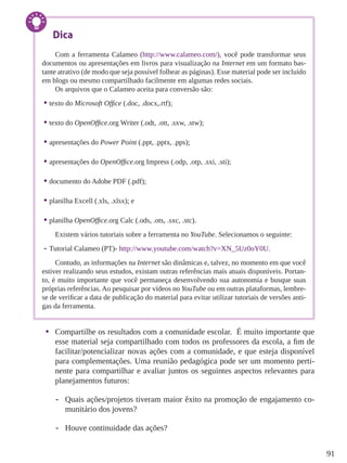 91
•	 Compartilhe os resultados com a comunidade escolar. É muito importante que
esse material seja compartilhado com todos os professores da escola, a fim de
facilitar/potencializar novas ações com a comunidade, e que esteja disponível
para complementações. Uma reunião pedagógica pode ser um momento perti-
nente para compartilhar e avaliar juntos os seguintes aspectos relevantes para
planejamentos futuros:
-- Quais ações/projetos tiveram maior êxito na promoção de engajamento co-
munitário dos jovens?
-- Houve continuidade das ações?
Dica
Com a ferramenta Calameo (http://www.calameo.com/), você pode transformar seus
documentos ou apresentações em livros para visualização na Internet em um formato bas-
tante atrativo (de modo que seja possível folhear as páginas). Esse material pode ser incluído
em blogs ou mesmo compartilhado facilmente em algumas redes sociais.
Os arquivos que o Calameo aceita para conversão são:
•	texto do Microsoft Office (.doc, .docx,.rtf);
•	texto do OpenOffice.org Writer (.odt, .ott, .sxw, .stw);
•	apresentações do Power Point (.ppt, .pptx, .pps);
•	apresentações do OpenOffice.org Impress (.odp, .otp, .sxi, .sti);
•	documento do Adobe PDF (.pdf);
•	planilha Excell (.xls, .xlsx); e
•	planilha OpenOffice.org Calc (.ods, .ots, .sxc, .stc).
Existem vários tutoriais sobre a ferramenta no YouTube. Selecionamos o seguinte:
-- Tutorial Calameo (PT)- http://www.youtube.com/watch?v=XN_5Uz0oY0U.
Contudo, as informações na Internet são dinâmicas e, talvez, no momento em que você
estiver realizando seus estudos, existam outras referências mais atuais disponíveis. Portan-
to, é muito importante que você permaneça desenvolvendo sua autonomia e busque suas
próprias referências. Ao pesquisar por vídeos no YouTube ou em outras plataformas, lembre-
se de verificar a data de publicação do material para evitar utilizar tutoriais de versões anti-
gas da ferramenta.
 