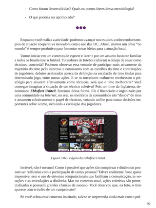 92
-- Como foram desenvolvidas? Quais os pontos fortes dessa metodologia?
-- O que poderia ser aprimorado?
Enquanto você realiza a atividade, podemos avançar nos estudos, conhecendo exem-
plos de atuação cooperativa inovadora com o uso das TIC. Afinal, manter um olhar “no
mundo” é sempre produtivo para fomentar novas ideias para a atuação local.
Vamos iniciar em um contexto de esporte e lazer e por um assunto bastante familiar
a todos os brasileiros: o futebol. Torcedores de futebol cultivam o desejo de atuar como
técnicos, concorda? Podemos observar essa vontade de participar mais ativamente da
trajetória do time pelo interesse e entusiasmo com as escolhas do time e contratações
de jogadores, debates acalorados acerca da definição na escalação de time titular para
determinado jogo, entre outras ações. E se os torcedores realmente recebessem o pri-
vilégio para atuarem efetivamente como técnicos, será que o time melhoraria? Você
consegue imaginar a situação de um técnico coletivo? Pois um time da Inglaterra, de-
nominado Ebbsfleet United, funciona dessa forma. Ele é financiado e organizado por
uma comunidade na Internet, ou seja, os membros da comunidade são “donos” do time
e assumem coletivamente o papel de técnicos, votando online para tomar decisões im-
portantes sobre o time, incluindo a escalação dos jogadores.
Figura 3.04 - Página do Ebbsfleet United
Incrível, não é mesmo? Como é possível que ações tão complexas e dinâmicas pos-
sam ser realizadas com a participação de tantas pessoas? Talvez realmente fosse quase
impossível sem o uso de sistemas computacionais que facilitam a comunicação, as vo-
tações e as articulações a distância. Mas no contexto atual, ações coletivas são poten-
cializadas e possuem grandes chances de sucesso. Você observou que, na foto, o time
aparece com o troféu de um campeonato?
Se você achou esse contexto inusitado, talvez se surpreenda ainda mais com o pró-
 