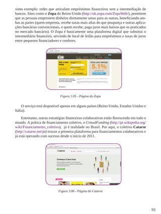 93
ximo exemplo: redes que articulam empréstimos financeiros sem a intermediação de
bancos. Sites como o Zopa do Reino Unido (http://uk.zopa.com/ZopaWeb/), permitem
que as pessoas emprestem dinheiro diretamente umas para as outras, beneficiando am-
bas as partes (quem empresta, recebe taxas mais altas do que poupança e outras aplica-
ções bancárias convencionais, e quem recebe, paga juros mais baixos que os praticados
no mercado bancário). O Zopa é basicamente uma plataforma digital que substitui o
intermediário financeiro, servindo de local de leilão para empréstimos e taxas de juros
entre pequenos financiadores e credores.
Figura 3.05 - Página do Zopa
O serviço está disponível apenas em alguns países (Reino Unido, Estados Unidos e
Itália).
Entretanto, outras estratégias financeiras colaborativas estão florescendo em todo o
mundo. A prática de financiamento coletivo, o CrowdFunding (http://pt.wikipedia.org/
wiki/Financiamento_coletivo), já é realidade no Brasil. Por aqui, o coletivo Catarse
(http://catarse.me/pt) trouxe a primeira plataforma para financiamentos colaborativos e
já está operando com sucesso desde o início de 2011.
Figura 3.06 - Página do Catarse
 