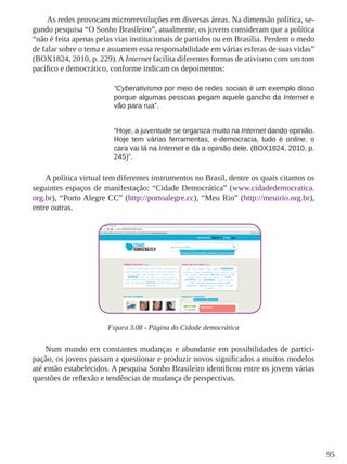 95
As redes provocam microrrevoluções em diversas áreas. Na dimensão política, se-
gundo pesquisa “O Sonho Brasileiro”, atualmente, os jovens consideram que a política
“não é feita apenas pelas vias institucionais de partidos ou em Brasília. Perdem o medo
de falar sobre o tema e assumem essa responsabilidade em várias esferas de suas vidas”
(BOX1824, 2010, p. 229). A Internet facilita diferentes formas de ativismo com um tom
pacífico e democrático, conforme indicam os depoimentos:
“Cyberativismo por meio de redes sociais é um exemplo disso
porque algumas pessoas pegam aquele gancho da Internet e
vão para rua”.
“Hoje, a juventude se organiza muito na Internet dando opinião.
Hoje tem várias ferramentas, e-democracia, tudo é online, o
cara vai lá na Internet e dá a opinião dele. (BOX1824, 2010, p.
245)”.
A política virtual tem diferentes instrumentos no Brasil, dentre os quais citamos os
seguintes espaços de manifestação: “Cidade Democrática” (www.cidadedemocratica.
org.br), “Porto Alegre CC” (http://portoalegre.cc), “Meu Rio” (http://meuirio.org.br),
entre outras.
Figura 3.08 - Página do Cidade democrática
Num mundo em constantes mudanças e abundante em possibilidades de partici-
pação, os jovens passam a questionar e produzir novos significados a muitos modelos
até então estabelecidos. A pesquisa Sonho Brasileiro identificou entre os jovens várias
questões de reflexão e tendências de mudança de perspectivas.
 