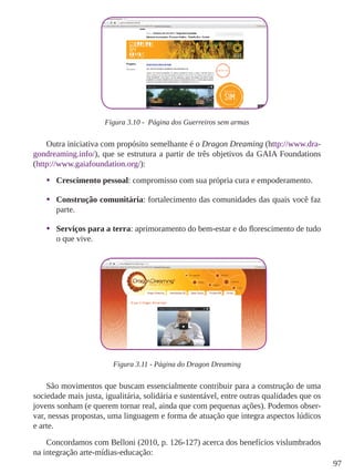97
Figura 3.10 - Página dos Guerreiros sem armas
Outra iniciativa com propósito semelhante é o Dragon Dreaming (http://www.dra-
gondreaming.info/), que se estrutura a partir de três objetivos da GAIA Foundations
(http://www.gaiafoundation.org/):
•	 Crescimento pessoal: compromisso com sua própria cura e empoderamento.
•	 Construção comunitária: fortalecimento das comunidades das quais você faz
parte.
•	 Serviços para a terra: aprimoramento do bem-estar e do florescimento de tudo
o que vive.
Figura 3.11 - Página do Dragon Dreaming
São movimentos que buscam essencialmente contribuir para a construção de uma
sociedade mais justa, igualitária, solidária e sustentável, entre outras qualidades que os
jovens sonham (e querem tornar real, ainda que com pequenas ações). Podemos obser-
var, nessas propostas, uma linguagem e forma de atuação que integra aspectos lúdicos
e arte.
Concordamos com Belloni (2010, p. 126-127) acerca dos benefícios vislumbrados
na integração arte-mídias-educação:
 