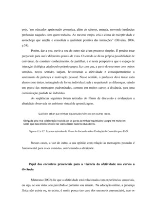 pois, “um educador apaixonado comunica, além de saberes, energia, movendo instâncias
profundas naqueles com quem trabalha. Ao mesmo tempo, cria o clima de receptividade e
aconchego que amplia e consolida a qualidade positiva das interações” (Oliveira, 2006,
p.58).
         Porém, dar a voz, ouvir a voz do outro não é um processo simples. É preciso estar
preparado para ouvir diferentes pontos de vista. O sentido se dá na própria possibilidade de
conversar, de construir conhecimento, de partilhar, e é nesta perspectiva que o espaço de
interação dialógica criado pelo próprio grupo, faz com que, a partir do encontro com outros
sentidos, novos sentidos surjam, favorecendo a afetividade e conseqüentemente o
sentimento de pertença e motivação pessoal. Nesse sentido, o professor deve tratar cada
aluno como único, interagindo de forma individualizada e respeitando as diferenças, saindo
um pouco das mensagens padronizadas, comuns em muitos cursos a distância, para uma
comunicação pautada no indivíduo.
         As seqüências seguintes foram retiradas do fórum de discussão e evidenciam a
alteridade observada no ambiente virtual de aprendizagem.




     Figuras 11 e 12. Extratos retirados do fórum de discussão sobre Produção de Conteúdo para EaD



         Nesses casos, a voz do outro, a sua opinião com relação às mensagens postadas é
fundamental para esses cursistas, confirmando a alteridade.




     Papel dos encontros presenciais para a vivência da afetividade nos cursos a
distância


         Maturana (2002) diz que a afetividade está relacionada com experiências sensoriais,
ou seja, se sou visto, sou percebido e portanto sou amado. Na educação online, a presença
física não existe ou, se existe, é muito pouca (no caso dos encontros presenciais), mas os
 