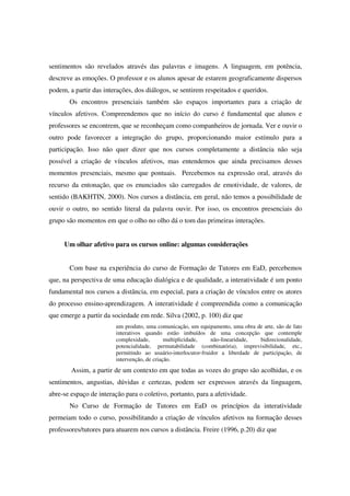 sentimentos são revelados através das palavras e imagens. A linguagem, em potência,
descreve as emoções. O professor e os alunos apesar de estarem geograficamente dispersos
podem, a partir das interações, dos diálogos, se sentirem respeitados e queridos.
       Os encontros presenciais também são espaços importantes para a criação de
vínculos afetivos. Compreendemos que no início do curso é fundamental que alunos e
professores se encontrem, que se reconheçam como companheiros de jornada. Ver e ouvir o
outro pode favorecer a integração do grupo, proporcionando maior estímulo para a
participação. Isso não quer dizer que nos cursos completamente a distância não seja
possível a criação de vínculos afetivos, mas entendemos que ainda precisamos desses
momentos presenciais, mesmo que pontuais. Percebemos na expressão oral, através do
recurso da entonação, que os enunciados são carregados de emotividade, de valores, de
sentido (BAKHTIN, 2000). Nos cursos a distância, em geral, não temos a possibilidade de
ouvir o outro, no sentido literal da palavra ouvir. Por isso, os encontros presenciais do
grupo são momentos em que o olho no olho dá o tom das primeiras interações.


     Um olhar afetivo para os cursos online: algumas considerações


       Com base na experiência do curso de Formação de Tutores em EaD, percebemos
que, na perspectiva de uma educação dialógica e de qualidade, a interatividade é um ponto
fundamental nos cursos a distância, em especial, para a criação de vínculos entre os atores
do processo ensino-aprendizagem. A interatividade é compreendida como a comunicação
que emerge a partir da sociedade em rede. Silva (2002, p. 100) diz que
                         um produto, uma comunicação, um equipamento, uma obra de arte, são de fato
                         interativos quando estão imbuídos de uma concepção que contemple
                         complexidade,        multiplicidade,   não-linearidade,  bidirecionalidade,
                         potencialidade, permutabilidade (combinatória), imprevisibilidade, etc.,
                         permitindo ao usuário-interlocutor-fruidor a liberdade de participação, de
                         intervenção, de criação.
        Assim, a partir de um contexto em que todas as vozes do grupo são acolhidas, e os
sentimentos, angustias, dúvidas e certezas, podem ser expressos através da linguagem,
abre-se espaço de interação para o coletivo, portanto, para a afetividade.
       No Curso de Formação de Tutores em EaD os princípios da interatividade
permeiam todo o curso, possibilitando a criação de vínculos afetivos na formação desses
professores/tutores para atuarem nos cursos a distância. Freire (1996, p.20) diz que
 