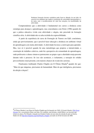 Nenhuma formação docente verdadeira pode fazer-se alheada, de um lado, do
                           exercício da cidadania que implica a promoção da curiosidade epistemológica, e
                           do outro, sem o reconhecimento do valor das emoções, da sensibilidade, da
                           afetividade.
        Compreendemos que a afetividade é fundamental nos cursos a distância como
estratégia para alcançar a aprendizagem, mas concordamos com Freire (1996) quando diz
que a prática educativa vivida com afetividade e alegria, não prescinde da formação
científica séria. A afetividade não se acha excluída da cognoscibilidade.
        A partir da experiência do curso de Formação de Tutores em EaD, concluímos,
ainda que provisoriamente, que é possível fazer educação a distância em ambiente virtual
de aprendizagem com muita afetividade. A afetividade favorece a motivação para aprender.
Mas, isso só é possível quando há uma metodologia que propicia a interatividade, a
construção de trabalhos coletivos, onde há a perspectiva de comunidade de aprendizagem,
onde professores e alunos sintam-se pertencentes ao grupo e que a alteridade esteja presente
durante todo o processo. Se isso não acontecer, o isolamento, a sensação de solidão
provavelmente estará presente, com maiores chances de evasão dos cursistas.
        Finalizamos lembrando Charles Chaplin em O Último Ditador4 quando diz que:
“Mais do que máquinas, precisamos de humanidade. Mais do que inteligência, precisamos
de afeição e doçura”.




4
  O Último Ditador é um filme de Charles Chaplin que foi lançado em 1940. O Grande Ditador (The Great
Dictato) foi o seu primeiro filme com falas. Foi, também, uma afronta a Adolf Hitler e ao fascismo que
reinava na época. Foi filmado e lançado nos Estados Unidos um ano antes da entrada do país na Guerra.
Dados do site http://pt.wikipedia.org/wiki/Charlie_Chaplin acessado em 20 de fevereiro de 2008.
 