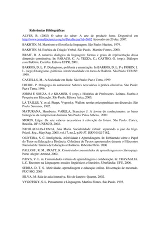 Referências Bibliográficas
ALVES, R. (2002) O sabor do saber: A arte de produzir fome. Disponível em
http://www.jornaldaciencia.org.br/Detalhe.jsp?id=5692 Acessado em 20 dez. 2007.
BAKHTIN, M. Marxismo e filosofia da linguagem. São Paulo: Hucitec, 1979.
BAKHTIN, M. Estética da Criação Verbal. São Paulo, Martinz Fontes, 2000.
BRAIT, B. A natureza dialógica da linguagem: formas e graus de representação dessa
dimensão constitutiva. In: FARACO, C. A; TEZZA, C.; CASTRO, G. (orgs). Diálogos
com Bakhtin. Curitiba: Editora UFPR, 2001.
BARROS, D. L. P. Dialogismo, polifonia e enunciação. In BARROS, D. L. P e FIORIN, J.
L. (orgs) Dialogismo, polifonia, intertextualidade em torno de Bakhtin. São Paulo: EDUSP,
1999.
CASTELLS, M.. A Sociedade em Rede. São Paulo: Paz e Terra, 1999
FREIRE, P. Pedagogia da autonomia: Saberes necessários à prática educativa. São Paulo:
Paz e Terra, 1996.
JOBIM E SOUZA, S e KRAMER, S (orgs.). Histórias de Professores. Leitura, Escrita e
Pesquisa em Educação. São Paulo, Editora Ática, 2003.
LA TAILLE, Y. et al. Piaget, Vygotsky, Wallon: teorias psicogenéticas em discussão. São
Paulo: Summus, 1992.
MATURANA, Humberto; VARELA, Francisco J. A árvore do conhecimento: as bases
biológicas da compreensão humana São Paulo: Palas Athena , 2002.
MORIN, Edgar. Os sete saberes necessários à educação do futuro. São Paulo: Cortez;
Brasília, DF: UNESCO, 2002.
NICOLACI-DA-COSTA, Ana Maria. Sociabilidade virtual: separando o joio do trigo.
Psicol. Soc., May/Aug. 2005, vol.17, no.2, p.50-57. ISSN 0102-7182.
OLIVEIRA, S. C. Inteligência, Afetividade e Aprendizagem. In: Debatendo sobre o Papel
do Tutor na Educação a Distância. Coletânea de Textos apresentados durante o I Encontro
Nacional de Tutores de Educação a Distância. Ribeirão Preto. 2006
PALLOFF, R. M., PRATT, K. Construindo comunidades de aprendizagem no ciberespaço.
Porto Alegre: Artmed, 2002.
PAIVA, V. L. m. Comunidades virtuais de aprendizagem e colaboração. In: TRAVAGLIA,
L.C. Encontro na Linguagem: estudos lingüísticos e literários. Uberlândia: UFU, 2006.
SERRA, D. T. S. Afetividade, aprendizagem e educação online. Dissertação de mestrado.
PUC-MG. 2005
SILVA, M. Sala de aula interativa. Rio de Janeiro: Quartet, 2002.
VYGOTSKY, S. L. Pensamento e Linguagem. Martins Fontes. São Paulo. 1993.
 