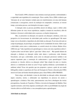 Para Castells (1999) a Internet é uma estrutura social que permite a informalidade e
a capacidade auto-reguladora de comunicação. Nesse sentido, Paiva (2006) evidencia que
“deixamos de ser seres humanos isolados para nos transformarmos em uma rede humana
comunicante e conseguimos, através da mediação do computador, comunicar, ao mesmo
tempo, com muitas pessoas, sem limitações de tempo e espaço”.
       A interação entre as pessoas possibilita através do diálogo, expor e refletir sobre
diferentes pontos de vista, trocar experiências, ampliar a tomada de consciência, além de
fortalecer e favorecer a afetividade entre as pessoas, as relações interpessoais.
       Mas, se pensarmos na educação, em especial, em educação a distância, como essa
perspectiva de favorecimento da afetividade pode auxiliar na aprendizagem? Há muito
tempo vem se discutindo a importância da afetividade na educação. É um tema relevante no
campo da pedagogia, da psicologia, em qualquer nível e modalidade de ensino. Sabe-se que
a afetividade, assim como o conhecimento, se constrói através da vivência. Rubem Alves
(2002) diz que “toda experiência de aprendizagem se inicia com uma experiência afetiva”.
A palavra afeto vem do latim "affectu", quer dizer "afetar, tocar". Mas quando falamos de
educação a distância ou educação online onde alunos e professores estão distantes
fisicamente, será que a afetividade, assim como na educação presencial, também é um
aspecto importante para a construção do conhecimento e para aprendizagem? Como
acontecem os vínculos afetivos na educação online? Que relação há entre os vínculos
afetivos e o rendimento do aluno no curso? O que significa distâncias e proximidades no
ambiente online? Essas são questões que nos propomos a pensar a partir de um estudo
bibliográfico aliado à experiência do Curso de Formação de Tutores oferecido pela UFBA
através do Centro de Estudos Interdisciplinares para o Setor Público (ISP)/ PROGED.
       Neste artigo, será abordado o tema da afetividade na educação online, destacando
alguns conceitos, teorias e enfatizando sua importância no processo de ensino e
aprendizagem a distância. Para tanto, apresentaremos uma breve abordagem das teorias
psicogenéticas, baseada em Vygotsky e Wallon e da teoria da linguagem de Bakhtin. Num
segundo momento, serão feitas algumas considerações sobre as possibilidades da criação de
vínculos afetivos na EaD online e a sua conseqüência para a aprendizagem.


Afetividade na educação
 
