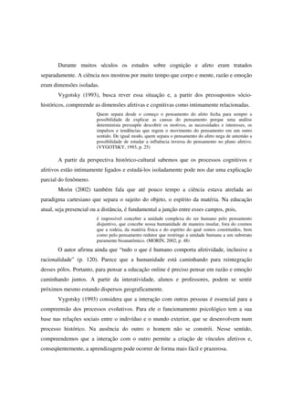 Durante muitos séculos os estudos sobre cognição e afeto eram tratados
separadamente. A ciência nos mostrou por muito tempo que corpo e mente, razão e emoção
eram dimensões isoladas.
       Vygotsky (1993), busca rever essa situação e, a partir dos pressupostos sócio-
históricos, compreende as dimensões afetivas e cognitivas como intimamente relacionadas.
                        Quem separa desde o começo o pensamento do afeto fecha para sempre a
                        possibilidade de explicar as causas do pensamento porque uma análise
                        determinista pressupõe descobrir os motivos, as necessidades e interesses, os
                        impulsos e tendências que regem o movimento do pensamento em um outro
                        sentido. De igual modo, quem separa o pensamento do afeto nega de antemão a
                        possibilidade de estudar a influência inversa do pensamento no plano afetivo.
                        (VYGOTSKY, 1993, p. 25)

       A partir da perspectiva histórico-cultural sabemos que os processos cognitivos e
afetivos estão intimamente ligados e estudá-los isoladamente pode nos dar uma explicação
parcial do fenômeno.
       Morin (2002) também fala que até pouco tempo a ciência estava atrelada ao
paradigma cartesiano que separa o sujeito do objeto, o espírito da matéria. Na educação
atual, seja presencial ou a distância, é fundamental a junção entre esses campos, pois,
                        é impossível conceber a unidade complexa do ser humano pelo pensamento
                        disjuntivo, que concebe nossa humanidade de maneira insular, fora do cosmos
                        que a rodeia, da matéria física e do espírito do qual somos constituídos, bem
                        como pelo pensamento redutor que restringe a unidade humana a um substrato
                        puramente bioanatômico. (MORIN, 2002, p. 48)
       O autor afirma ainda que “tudo o que é humano comporta afetividade, inclusive a
racionalidade” (p. 120). Parece que a humanidade está caminhando para reintegração
desses pólos. Portanto, para pensar a educação online é preciso pensar em razão e emoção
caminhando juntos. A partir da interatividade, alunos e professores, podem se sentir
próximos mesmo estando dispersos geograficamente.
       Vygotsky (1993) considera que a interação com outras pessoas é essencial para a
compreensão dos processos evolutivos. Para ele o funcionamento psicológico tem a sua
base nas relações sociais entre o indivíduo e o mundo exterior, que se desenvolvem num
processo histórico. Na ausência do outro o homem não se constrói. Nesse sentido,
compreendemos que a interação com o outro permite a criação de vínculos afetivos e,
conseqüentemente, a aprendizagem pode ocorrer de forma mais fácil e prazerosa.
 