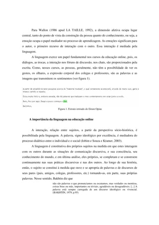 Para Wallon (1986 apud LA TAILLE, 1992), a dimensão afetiva ocupa lugar
central, tanto do ponto de vista da construção da pessoa quanto do conhecimento, ou seja, a
emoção ocupa o papel mediador no processo de aprendizagem. As emoções significam para
o autor, o primeiro recurso de interação com o outro. Essa interação é mediada pela
linguagem.
       A linguagem exerce um papel fundamental nos cursos da educação online, pois, os
diálogos, as trocas, a interação nos fóruns de discussão, nos chats, são proporcionados pela
escrita. Como, nesses cursos, as pessoas, geralmente, não têm a possibilidade de ver os
gestos, os olhares, a expressão corporal dos colegas e professores, são as palavras e as
imagens que transmitem os sentimentos (ver figura 1).




                             Figura 1. Extrato retirado do fórum Opine



     A importância da linguagem na educação online


       A interação, relação entre sujeitos, a partir da perspectiva sócio-histórica, é
possibilitada pela linguagem. A palavra, signo ideológico por excelência, é mediadora do
processo dialético entre o individual e o social (Jobim e Souza e Kramer, 2003).
       A linguagem é constitutiva dos próprios sujeitos na medida em que estes interagem
com os outros durante as situações de comunicação discursiva, e sua consciência, seu
conhecimento do mundo, e em última análise, eles próprios, se completam e se constroem
continuamente nas suas práticas discursivas e nas dos outros. Ao longo de sua história,
então, o sujeito se constitui à medida que ouve e se apropria de palavras e de discursos de
seus pares (pais, amigos, colegas, professores, etc.) tornando-as, em parte, suas próprias
palavras. Nesse sentido, Bakhtin diz que
                        não são palavras o que pronunciamos ou escutamos, mas verdades ou mentiras,
                        coisas boas ou más, importantes ou triviais, agradáveis ou desagradáveis. [...] A
                        palavra está sempre carregada de um discurso ideológico ou vivencial.
                        (BAKHTIN, 1979, p.95)
 