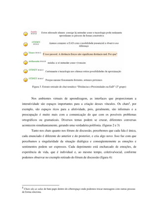 Figura 3. Extrato retirado do chat temático “Distâncias e Proximidades na EaD” (2º grupo)



        Nos ambientes virtuais de aprendizagem, as interfaces que proporcionam a
interatividade são espaços importantes para a criação desses vínculos. Os chats2, por
exemplo, são espaços ricos para a afetividade, pois, geralmente, são informais e a
preocupação é muito mais com a comunicação do que com os possíveis problemas
ortográficos ou gramaticais. Diversos temas podem se cruzar, diferentes conversas
acontecem simultaneamente, gerando uma verdadeira polifonia. (figuras 2 e 3)
        Tanto nos chats quanto nos fóruns de discussão, percebemos que cada fala é única,
cada enunciado é diferente do anterior e do posterior, e cria algo novo. Isso faz com que
percebamos a singularidade da situação dialógica e conseqüentemente as emoções e
sentimentos podem ser expressos. Cada depoimento está encharcado de emoções, de
experiência de vida, que é individual e, ao mesmo tempo, coletiva/social, conforme
podemos observar no exemplo retirado do fórum de discussão (figura 4):




2
 Chats são as salas de bate-papo dentro do ciberespaço onde podemos trocar mensagens com outras pessoas
de forma síncrona.
 