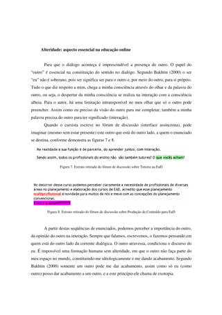 Alteridade: aspecto essencial na educação online


       Para que o diálogo aconteça é imprescindível a presença do outro. O papel do
“outro” é essencial na constituição do sentido no dialógo. Segundo Bakhtin (2000) o ser
“eu” não é soberano, pois ser significa ser para o outro e, por meio do outro, para si próprio.
Tudo o que diz respeito a mim, chega a minha consciência através do olhar e da palavra do
outro, ou seja, o despertar da minha consciência se realiza na interação com a consciência
alheia. Para o autor, há uma limitação intransponível no meu olhar que só o outro pode
preencher. Assim como eu preciso da visão do outro para me completar, também a minha
palavra precisa do outro para ter significado (interação).
       Quando o cursista escreve no fórum de discussão (interface assíncrona), pode
imaginar (mesmo sem estar presente) este outro que está do outro lado, a quem o enunciado
se destina, conforme demonstra as figuras 7 e 8.




                 Figura 7. Extrato retirado do fórum de discussão sobre Tutoria na EaD




         Figura 8. Extrato retirado do fórum de discussão sobre Produção de Conteúdo para EaD



       A partir destas seqüências de enunciados, podemos perceber a importância do outro,
da opinião do outro na interação. Sempre que falamos, escrevemos, o fazemos pensando em
quem está do outro lado da corrente dialógica. O outro atravessa, condiciona o discurso do
eu. É impossível uma formação humana sem alteridade, em que o outro não faça parte do
meu espaço no mundo, constituindo-me ideologicamente e me dando acabamento. Segundo
Bakhtin (2000) somente um outro pode me dar acabamento, assim como só eu (como
outro) posso dar acabamento a um outro, e a este princípio ele chama de exotopia.
 
