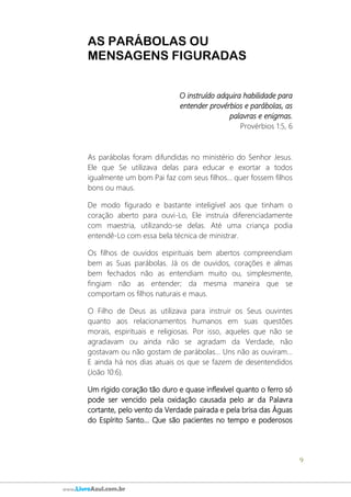 9
www.LivroAzul.com.br
AS PARÁBOLAS OU
MENSAGENS FIGURADAS
O instruído adquira habilidade para
entender provérbios e parábolas, as
palavras e enigmas.
Provérbios 1:5, 6
As parábolas foram difundidas no ministério do Senhor Jesus.
Ele que Se utilizava delas para educar e exortar a todos
igualmente um bom Pai faz com seus filhos... quer fossem filhos
bons ou maus.
De modo figurado e bastante inteligível aos que tinham o
coração aberto para ouvi-Lo, Ele instruía diferenciadamente
com maestria, utilizando-se delas. Até uma criança podia
entendê-Lo com essa bela técnica de ministrar.
Os filhos de ouvidos espirituais bem abertos compreendiam
bem as Suas parábolas. Já os de ouvidos, corações e almas
bem fechados não as entendiam muito ou, simplesmente,
fingiam não as entender; da mesma maneira que se
comportam os filhos naturais e maus.
O Filho de Deus as utilizava para instruir os Seus ouvintes
quanto aos relacionamentos humanos em suas questões
morais, espirituais e religiosas. Por isso, aqueles que não se
agradavam ou ainda não se agradam da Verdade, não
gostavam ou não gostam de parábolas... Uns não as ouviram...
E ainda há nos dias atuais os que se fazem de desentendidos
(João 10:6).
Um rígido coração tão duro e quase inflexível quanto o ferro só
pode ser vencido pela oxidação causada pelo ar da Palavra
cortante, pelo vento da Verdade pairada e pela brisa das Águas
do Espírito Santo... Que são pacientes no tempo e poderosos
 