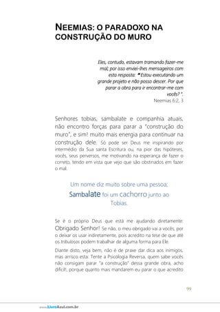 99
www.LivroAzul.com.br
NEEMIAS: O PARADOXO NA
CONSTRUÇÃO DO MURO
Eles, contudo, estavam tramando fazer-me
mal; por isso enviei-lhes mensageiros com
esta resposta: ❝ Estou executando um
grande projeto e não posso descer. Por que
parar a obra para ir encontrar-me com
vocês? ”.
Neemias 6:2, 3
Senhores tobias, sambalate e companhia atuais,
não encontro forças para parar a “construção do
muro”, e sim! muito mais energia para continuar na
construção dele. Só pode ser Deus me inspirando por
intermédio da Sua santa Escritura ou, na pior das hipóteses,
vocês, seus perversos, me motivando na esperança de fazer o
correto, tendo em vista que vejo que são obstinados em fazer
o mal.
Um nome diz muito sobre uma pessoa;
Sambalate foi um cachorro junto ao
Tobias.
Se é o próprio Deus que está me ajudando diretamente:
Obrigado Senhor! Se não, o meu obrigado vai a vocês, por
o deixar os usar indiretamente, pois acredito na tese de que até
os tribulosos podem trabalhar de alguma forma para Ele.
Diante disto, veja bem, não é de praxe dar dica aos inimigos,
mas arrisco esta: Tente a Psicologia Reversa, quem sabe vocês
não consigam parar “a construção” dessa grande obra, acho
difícil!, porque quanto mais mandarem eu parar o que acredito
 