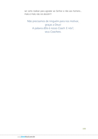 100
www.LivroAzul.com.br
ser certo realizar para agradar ao Senhor e não aos homens...
mais e mais não irei desistir!!!
Não precisamos de ninguém para nos motivar,
graças a Deus!
A palavra dEle é nosso Coach. E nós?,
seus Coachees.
 