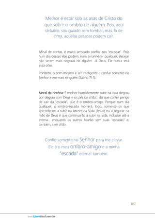 102
www.LivroAzul.com.br
Melhor é estar sob as asas de Cristo do
que sobre o ombro de alguém. Pois, aqui
debaixo, sou guiado sem tombar, mas, lá de
cima, aquelas pessoas podem cair.
Afinal de contas, é muito arriscado confiar nas "escadas". Pois
num dia desses elas podem, num amanhecer qualquer, desejar
não serem mais degraus de alguém. Já Deus, Ele nunca terá
essa crise.
Portanto, o bom mesmo é ser inteligente e confiar somente no
Senhor e em mais ninguém (Salmo 71:1).
Moral da história: É melhor humildemente subir na vida degrau
por degrau com Deus e os pés no chão... do que correr perigo
de cair da “escada”, que é o ombro-amigo. Porque num dia
qualquer, o ombro-escada morrerá, logo, somente os que
aprenderam a subir na Árvore da Vida (Jesus) ou a segurar na
mão de Deus é que continuarão a subir na vida, inclusive até a
eterna... enquanto os outros ficarão sem suas "escadas" e,
também, sem chão.
Confio somente no Senhor para me elevar.
Ele é o meu ombro-amigo e a minha
“escada” eterna! também.
 