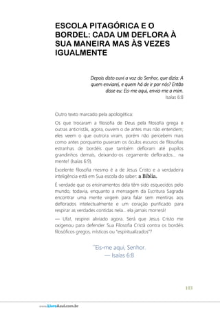 103
www.LivroAzul.com.br
ESCOLA PITAGÓRICA E O
BORDEL: CADA UM DEFLORA À
SUA MANEIRA MAS ÀS VEZES
IGUALMENTE
Depois disto ouvi a voz do Senhor, que dizia: A
quem enviarei, e quem há de ir por nós? Então
disse eu: Eis-me aqui, envia-me a mim.
Isaías 6:8
Outro texto marcado pela apologética:
Os que trocaram a filosofia de Deus pela filosofia grega e
outras anticristãs, agora, ouvem o de antes mas não entendem;
eles veem o que outrora viram, porém não percebem mais
como antes porquanto puseram os óculos escuros de filosofias
estranhas de bordéis que também defloram até pupilos
grandinhos demais, deixando-os cegamente deflorados... na
mente! (Isaías 6:9).
Excelente filosofia mesmo é a de Jesus Cristo e a verdadeira
inteligência está em Sua escola do saber: a Bíblia.
É verdade que os ensinamentos dela têm sido esquecidos pelo
mundo, todavia, enquanto a mensagem da Escritura Sagrada
encontrar uma mente virgem para falar sem mentiras aos
deflorados intelectualmente e um coração purificado para
respirar as verdades contidas nela... ela jamais morrerá!
― Ufa!, respirei aliviado agora. Será que Jesus Cristo me
oxigenou para defender Sua Filosofia Cristã contra os bordéis
filosóficos gregos, místicos ou “espiritualizados”?
´´Eis-me aqui, Senhor.
— Isaías 6:8
 
