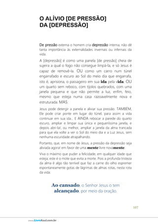 107
www.LivroAzul.com.br
O ALÍVIO [DE PRESSÃO]
DA [DEPRESSÃO]
De pressão externa o homem cria depressão interna; não dê
tanta importância às externalidades invernais ou infernais da
vida.
A [depressão] é como uma panela [de pressão] cheia de
sujeira a qual o fogo não consegue limpá-la, e só Jesus é
capaz de removê-la. OU como um carro num túnel
engarrafado e escuro ao Sol do meio dia que engarrafa,
isto é, aprisiona, o passageiro em sua ida pela vida. OU
um quarto sem reboco, com tijolos quebrados, com uma
janela pequena e que não permite a luz, enfim, feio,
mesmo que esteja numa casa razoavelmente nova e
estruturada. MAS:
Jesus pode detergir a panela e aliviar sua pressão. TAMBÉM,
Ele pode criar ponte em lugar do túnel, para assim a vida
continuar em sua ida... E AINDA rebocar a parede do quarto
escuro, ampliar e limpar sua única e pequeníssima janela, e
depois abri-la!, ou melhor, ampliar a janela da alma trancada
para que ela volte a ver o Sol do meio dia e a Luz Jesus, sem
nenhuma escuridade atrapalhando.
Portanto, que, em nome de Jesus, a pressão da depressão seja
aliviada agora! em favor de uma mente livre novamente.
Viva o máximo que puder a felicidade, em qualquer idade que
esteja; este é o mote que evita a morte. Pois a profunda tristeza
da alma é algo tão terrível que faz a carne do olho espremer
espontaneamente gotas de lágrimas de almas rotas, nesta rota
da vida.
Ao cansado, o Senhor Jesus o tem
alcançado, por meio da oração.
 