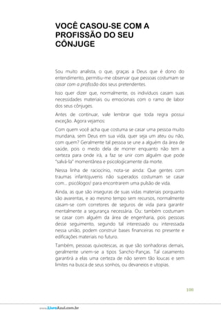 108
www.LivroAzul.com.br
VOCÊ CASOU-SE COM A
PROFISSÃO DO SEU
CÔNJUGE
Sou muito analista, o que, graças a Deus que é dono do
entendimento, permitiu-me observar que pessoas costumam se
casar com a profissão dos seus pretendentes.
Isso quer dizer que, normalmente, os indivíduos casam suas
necessidades materiais ou emocionais com o ramo de labor
dos seus cônjuges.
Antes de continuar, vale lembrar que toda regra possui
exceção. Agora vejamos:
Com quem você acha que costuma se casar uma pessoa muito
mundana, sem Deus em sua vida, quer seja um ateu ou não,
com quem? Geralmente tal pessoa se une a alguém da área de
saúde, pois o medo dela de morrer enquanto não tem a
certeza para onde irá, a faz se unir com alguém que pode
“salvá-la” momentânea e psicologicamente da morte.
Nessa linha de raciocínio, nota-se ainda: Que gentes com
traumas infantojuvenis não superados costumam se casar
com... psicólogos! para encontrarem uma pulsão de vida.
Ainda, as que são inseguras de suas vidas materiais porquanto
são avarentas, e ao mesmo tempo sem recursos, normalmente
casam-se com corretores de seguros de vida para garantir
mentalmente a segurança necessária. Ou: também costumam
se casar com alguém da área de engenharia, pois pessoas
desse seguimento, segundo tal interessado ou interessada
nessa união, podem construir bases financeiras no presente e
edificações materiais no futuro.
Também, pessoas quixotescas, as que são sonhadoras demais,
geralmente unem-se a tipos Sancho-Panças. Tal casamento
garantirá a elas uma certeza de não serem tão loucas e sem
limites na busca de seus sonhos, ou devaneios e utopias.
 
