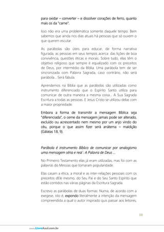 10
www.LivroAzul.com.br
para oxidar – converter – e dissolver corações de ferro, quanto
mais os da "carne".
Isso não era uma problemática somente daquele tempo. Bem
sabemos que ainda nos dias atuais há pessoas que só ouvem o
que querem escutar.
As parábolas são úteis para educar, de forma narrativa
figurada, as pessoas em seus tempos acerca: das lições de boa
convivência, questões éticas e morais. Sobre tudo, elas têm o
objetivo religioso que sempre é equalizado com os preceitos
de Deus, por intermédio da Bíblia. Uma parábola tem de ser
sincronizada com Palavra Sagrada, caso contrário, não será
parábola... Será fábula.
Aprendemos na Bíblia que as parábolas são utilizadas como
instrumento diferenciado que o Espírito Santo utiliza para
comunicar de outra maneira a mesma coisa... A Sua Sagrada
Escritura a todas as pessoas. E Jesus Cristo se utilizou delas com
a maior propriedade.
Embora a forma de transmitir a mensagem Bíblica seja
“diferenciada”, o cerne da mensagem jamais pode ser alterado,
excluído ou acrescentado nem mesmo por um anjo vindo do
céu, porque o que assim fizer será anátema – maldição
(Gálatas 1:8, 9).
Parábola é instrumento Bíblico de comunicar por analogismo
uma mensagem séria e real : A Palavra de Deus ...
No Primeiro Testamento elas já eram utilizadas, mas foi com as
palavras do Messias que tomaram popularidade.
Elas casam a ética, a moral e as inter-relações pessoais com os
preceitos dEle mesmo, do Seu Pai e do Seu Santo Espírito que
estão contidos nas várias páginas da Escritura Sagrada.
Escrevo as parábolas de duas formas: Numa, de acordo com a
exegese, isto é, expondo literalmente a intenção da mensagem
compreendida a qual o autor inspirado quis passar aos leitores,
 