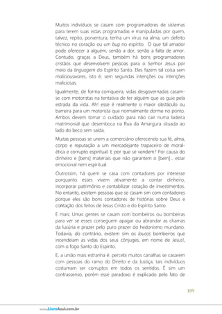 109
www.LivroAzul.com.br
Muitos indivíduos se casam com programadores de sistemas
para terem suas vidas programadas e manipuladas por quem,
talvez, repito, porventura, tenha um vírus na alma, um defeito
técnico no coração ou um bug no espírito. O que tal amador
pode oferecer a alguém, senão a dor, senão a falta de amor.
Contudo, graças a Deus, também há bons programadores
cristãos que desenvolvem pessoas para o Senhor Jesus por
meio da linguagem do Espírito Santo. Eles fazem tal coisa sem
maliciouswares, isto é, sem segundas intenções ou intenções
maliciosas.
Igualmente, de forma corriqueira, vidas desgovernadas casam-
se com motoristas na tentativa de ter alguém que as guie pela
estrada da vida. Ah! esse é realmente o maior obstáculo ou
barreira para um motorista que normalmente dorme no ponto.
Ambos devem tomar o cuidado para não cair numa ladeira
matrimonial que desemboca na Rua da Amargura situada ao
lado do beco sem saída.
Muitas pessoas se unem a comerciário oferecendo sua fé, alma,
corpo e reputação a um mercadejante trapaceiro de moral-
ética e corrupto espiritual. E por que se vendem? Por causa do
dinheiro e [bens] materiais que não garantem o [bem]... estar
emocional nem espiritual.
Outrossim, há quem se casa com contadores por interesse
porquanto esses vivem ativamente a contar dinheiro,
incorporar patrimônio e contabilizar cotação de investimentos.
No entanto, existem pessoas que se casam sim com contadores
porque eles são bons contadores de histórias sobre Deus e
contação dos feitos de Jesus Cristo e do Espírito Santo.
E mais: Umas gentes se casam com bombeiros ou bombeiras
para ver se esses conseguem apagar ou abrandar as chamas
da luxúria e prazer pelo puro prazer do hedonismo mundano.
Todavia, do contrário, existem sim os loucos bombeiros que
incendeiam as vidas dos seus cônjuges, em nome de Jesus!,
com o fogo Santo do Espírito.
E, a união mais estranha é: percebi muitos canalhas se casarem
com pessoas do ramo do Direito e da Justiça; tais indivíduos
costumam ser corruptos em todos os sentidos. É sim um
contrassenso, porém esse paradoxo é explicado pelo fato de
 