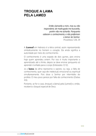 111
www.LivroAzul.com.br
TROQUE A LAMA
PELA LAMED
Então clamarão a mim, mas eu não
responderei; de madrugada me buscarão,
porém não me acharão. Porquanto
odiaram o conhecimento; e não preferiram
o temor do Senhor.
Provérbios 1:28, 29
A Lamed em hebraico é a letra central, assim representando
simbolicamente no homem o coração. Ela ainda significa a
autoridade por meio do conhecimento.
O conhecimento é uma espada de dois gumes, pois ensina
hoje quem aprendeu ontem. Por isso é muito importante o
aprendizado até o limite, depois se deve ensinar porquanto só
aprender é enfado para o corpo (Eclesiastes 12:12).
Já a lama da alma representa o oposto, ou seja, a falta de
conhecimento, quer seja ele intelectual, emocional ou espiritual
simultaneamente. Pois disse o Senhor por intermédio do
profeta: O meu povo perece por falta de conhecimento (Oséias
4:6).
Portanto, se for o caso, {troque} a [lama] pela [Lamed] e, então,
receberá o {toque} especial de Deus.
 