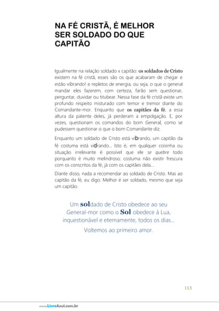 113
www.LivroAzul.com.br
NA FÉ CRISTÃ, É MELHOR
SER SOLDADO DO QUE
CAPITÃO
Igualmente na relação soldado x capitão: os soldados de Cristo
existem na fé cristã, esses são os que acabaram de chegar e
estão vibrando! e repletos de energia, ou seja, o que o general
mandar eles fazerem, com certeza, farão sem questionar,
perguntar, duvidar ou titubear. Nessa fase da fé cristã existe um
profundo respeito misturado com temor e tremor diante do
Comandante-mor. Enquanto que os capitães da fé, a essa
altura da patente deles, já perderam a empolgação. E, por
vezes, questionam os comandos do bom General, como se
pudessem questionar o que o bom Comandante diz.
Enquanto um soldado de Cristo está vibrando, um capitão da
fé costuma está vidrando... Isto é, em qualquer coisinha ou
situação irrelevante é possível que ele se quebre todo
porquanto é muito melindroso; costuma não existir frescura
com os conscritos da fé, já com os capitães dela...
Diante disso, nada a recomendar ao soldado de Cristo. Mas ao
capitão da fé, eu digo: Melhor é ser soldado, mesmo que seja
um capitão.
Um soldado de Cristo obedece ao seu
General-mor como o Sol obedece à Lua,
inquestionável e eternamente, todos os dias...
Voltemos ao primeiro amor.
 