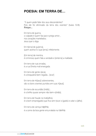 115
www.LivroAzul.com.br
POESIA: EM TERRA DE...
´´E quem pode falar dos seus descendentes?
Pois ele foi eliminado da terra dos viventes” (Isaías 53:8).
Porque...
Em terra de guerra,
o culpado é quem faz paz e prega amor...
nos corações martelados;
Jesus que o diga.
Em t[erra] de gu[erra],
quem acerta é o que [erra]; infelizmente.
[Em terra] de mentira,
é criminoso quem fala a verdade e [enterra] a maldade.
Em terra de ruas erradas,
é a rua Direita mal enxergada.
Em terra de gente s[eca],
é a braquiária bem regada... [eca!]
Em terra de m[aus] sobreviventes,
são os bons viventes punidos em suas n[aus].
Em terra de escuridão [indo]...
é o brilho quase sempre não bem-v[indo].
Em terra de fraude no trab[alho],
é o bom empre(gado) que fica sem tocar o (gado) e catar o [alho].
Em terra de carniça rapina,
é a carne da boa gente encurralada na ravina.
 