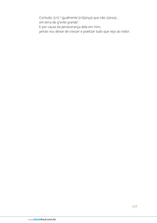 117
www.LivroAzul.com.br
Contudo, [cri] ! igualmente [cri](ança) que não c(ansa)...
em terra de g"ente grande".
E por causa da perseverança dela em mim,
jamais vou deixar de crescer e poetizar tudo que vejo ao redor.
 