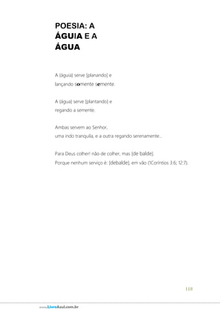 118
www.LivroAzul.com.br
POESIA: A
ÁGUIA E A
ÁGUA
A {águia} serve [planando] e
lançando somente semente.
A {água} serve [plantando] e
regando a semente.
Ambas servem ao Senhor,
uma indo tranquila, e a outra regando serenamente...
Para Deus colher! não de colher, mas [de balde].
Porque nenhum serviço é: [debalde], em vão (1Coríntios 3:6; 12:7).
 