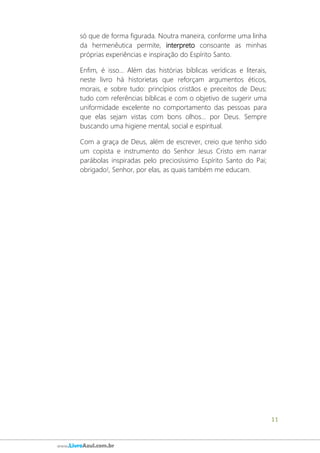 11
www.LivroAzul.com.br
só que de forma figurada. Noutra maneira, conforme uma linha
da hermenêutica permite, interpreto consoante as minhas
próprias experiências e inspiração do Espírito Santo.
Enfim, é isso... Além das histórias bíblicas verídicas e literais,
neste livro há historietas que reforçam argumentos éticos,
morais, e sobre tudo: princípios cristãos e preceitos de Deus;
tudo com referências bíblicas e com o objetivo de sugerir uma
uniformidade excelente no comportamento das pessoas para
que elas sejam vistas com bons olhos... por Deus. Sempre
buscando uma higiene mental, social e espiritual.
Com a graça de Deus, além de escrever, creio que tenho sido
um copista e instrumento do Senhor Jesus Cristo em narrar
parábolas inspiradas pelo preciosíssimo Espírito Santo do Pai;
obrigado!, Senhor, por elas, as quais também me educam.
 