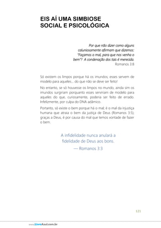 121
www.LivroAzul.com.br
EIS AÍ UMA SIMBIOSE
SOCIAL E PSICOLÓGICA
Por que não dizer como alguns
caluniosamente afirmam que dizemos:
"Façamos o mal, para que nos venha o
bem"? A condenação dos tais é merecida.
Romanos 3:8
Só existem os limpos porque há os imundos; esses servem de
modelo para aqueles... do que não se deve ser feito!
No entanto, se só houvesse os limpos no mundo, ainda sim os
imundos surgiriam porquanto esses serviriam de modelo para
aqueles do que, curiosamente, poderia ser feito de errado.
Infelizmente, por culpa do DNA adâmico.
Portanto, só existe o bem porque há o mal; é o mal da injustiça
humana que atraia o bem da justiça de Deus (Romanos 3:5);
graças a Deus, é por causa do mal que temos vontade de fazer
o bem.
A infidelidade nunca anulará a
fidelidade de Deus aos bons.
— Romanos 3:3
 