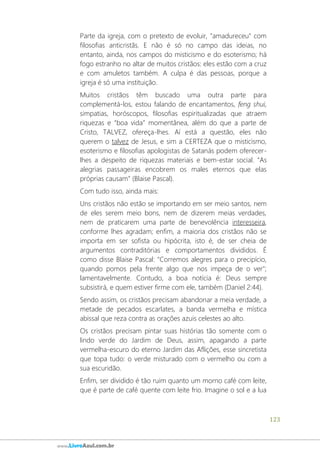 123
www.LivroAzul.com.br
Parte da igreja, com o pretexto de evoluir, "amadureceu" com
filosofias anticristãs. E não é só no campo das ideias, no
entanto, ainda, nos campos do misticismo e do esoterismo; há
fogo estranho no altar de muitos cristãos: eles estão com a cruz
e com amuletos também. A culpa é das pessoas, porque a
igreja é só uma instituição.
Muitos cristãos têm buscado uma outra parte para
complementá-los, estou falando de encantamentos, feng shui,
simpatias, horóscopos, filosofias espiritualizadas que atraem
riquezas e “boa vida” momentânea, além do que a parte de
Cristo, TALVEZ, ofereça-lhes. Aí está a questão, eles não
querem o talvez de Jesus, e sim a CERTEZA que o misticismo,
esoterismo e filosofias apologistas de Satanás podem oferecer-
lhes a despeito de riquezas materiais e bem-estar social. “As
alegrias passageiras encobrem os males eternos que elas
próprias causam” (Blaise Pascal).
Com tudo isso, ainda mais:
Uns cristãos não estão se importando em ser meio santos, nem
de eles serem meio bons, nem de dizerem meias verdades,
nem de praticarem uma parte de benevolência interesseira,
conforme lhes agradam; enfim, a maioria dos cristãos não se
importa em ser sofista ou hipócrita, isto é, de ser cheia de
argumentos contraditórias e comportamentos divididos. É
como disse Blaise Pascal: "Corremos alegres para o precipício,
quando pomos pela frente algo que nos impeça de o ver";
lamentavelmente. Contudo, a boa notícia é: Deus sempre
subsistirá, e quem estiver firme com ele, também (Daniel 2:44).
Sendo assim, os cristãos precisam abandonar a meia verdade, a
metade de pecados escarlates, a banda vermelha e mística
abissal que reza contra as orações azuis celestes ao alto.
Os cristãos precisam pintar suas histórias tão somente com o
lindo verde do Jardim de Deus, assim, apagando a parte
vermelha-escuro do eterno Jardim das Aflições, esse sincretista
que topa tudo: o verde misturado com o vermelho ou com a
sua escuridão.
Enfim, ser dividido é tão ruim quanto um morno café com leite,
que é parte de café quente com leite frio. Imagine o sol e a lua
 