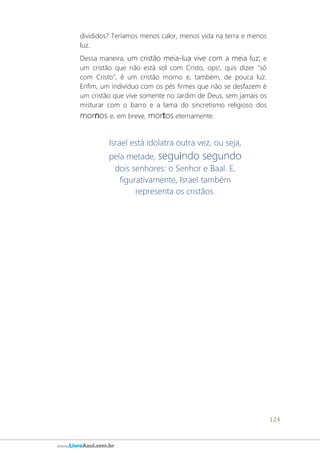 124
www.LivroAzul.com.br
divididos? Teríamos menos calor, menos vida na terra e menos
luz.
Dessa maneira, um cristão meia-lua vive com a meia luz; e
um cristão que não está sol com Cristo, ops!, quis dizer "só
com Cristo", é um cristão morno e, também, de pouca luz.
Enfim, um indivíduo com os pés firmes que não se desfazem é
um cristão que vive somente no Jardim de Deus, sem jamais os
misturar com o barro e a lama do sincretismo religioso dos
mornos e, em breve, mortos eternamente.
Israel está idolatra outra vez, ou seja,
pela metade, seguindo segundo
dois senhores: o Senhor e Baal. E,
figurativamente, Israel também
representa os cristãos.
 