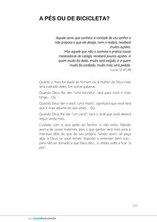125
www.LivroAzul.com.br
A PÉS OU DE BICICLETA?
Aquele servo que conhece a vontade de seu senhor e
não prepara o que ele deseja, nem o realiza, receberá
muitos açoites.
Mas aquele que não a conhece e pratica coisas
merecedoras de castigo, receberá poucos açoites. A
quem muito foi dado, muito será exigido; e a quem
muito foi confiado, muito mais será pedido.
Lucas 12:47,48
Quanto o mais for dado ao homem ou à mulher de Deus mais
será cobrado deles. Em outras palavras :
Quando Deus lhe der “uma bicicleta”, será para você ir mais
longe... Ou :
Quando Deus der a você “uma moto”, significará que você terá
que ir mais adiante do que antes... Ou :
Quando Deus lhe der “um carro”, será o sinal que você deverá
seguir ainda mais...
Cuidado com o que pede ao Senhor, e não estou falando
acerca de coisas materiais, pois o que ganhar será mais para o
interesse dEle do que do seu próprio. Sendo assim, só peça
algo a Deus se você estiver disposto a entender bem isso...
para não ser tomado o que Deus deu... e, então, volte a ficar “a
pés”.
 
