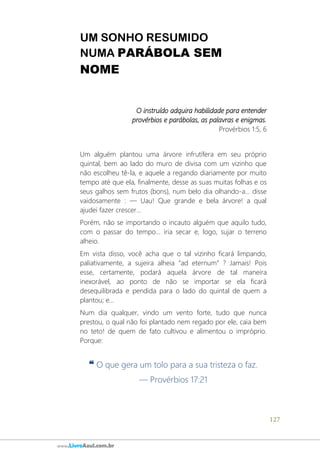 127
www.LivroAzul.com.br
UM SONHO RESUMIDO
NUMA PARÁBOLA SEM
NOME
O instruído adquira habilidade para entender
provérbios e parábolas, as palavras e enigmas.
Provérbios 1:5, 6
Um alguém plantou uma árvore infrutífera em seu próprio
quintal, bem ao lado do muro de divisa com um vizinho que
não escolheu tê-la, e aquele a regando diariamente por muito
tempo até que ela, finalmente, desse as suas muitas folhas e os
seus galhos sem frutos (bons), num belo dia olhando-a... disse
vaidosamente : ― Uau! Que grande e bela árvore! a qual
ajudei fazer crescer...
Porém, não se importando o incauto alguém que aquilo tudo,
com o passar do tempo... iria secar e, logo, sujar o terreno
alheio.
Em vista disso, você acha que o tal vizinho ficará limpando,
paliativamente, a sujeira alheia “ad eternum” ? Jamais! Pois
esse, certamente, podará aquela árvore de tal maneira
inexorável, ao ponto de não se importar se ela ficará
desequilibrada e pendida para o lado do quintal de quem a
plantou; e...
Num dia qualquer, vindo um vento forte, tudo que nunca
prestou, o qual não foi plantado nem regado por ele, caia bem
no teto! de quem de fato cultivou e alimentou o impróprio.
Porque:
❝ O que gera um tolo para a sua tristeza o faz.
— Provérbios 17:21
 