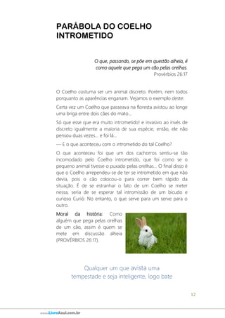 12
www.LivroAzul.com.br
PARÁBOLA DO COELHO
INTROMETIDO
O que, passando, se põe em questão alheia, é
como aquele que pega um cão pelas orelhas.
Provérbios 26:17
O Coelho costuma ser um animal discreto. Porém, nem todos
porquanto as aparências enganam. Vejamos o exemplo deste:
Certa vez um Coelho que passeava na floresta avistou ao longe
uma briga entre dois cães do mato...
Só que esse que era muito intrometido! e invasivo ao invés de
discreto igualmente a maioria de sua espécie, então, ele não
pensou duas vezes... e foi lá...
― E o que aconteceu com o intrometido do tal Coelho?
O que aconteceu foi que um dos cachorros sentiu-se tão
incomodado pelo Coelho intrometido, que foi como se o
pequeno animal tivesse o puxado pelas orelhas... O final disso é
que o Coelho arrependeu-se de ter se intrometido em que não
devia, pois o cão colocou-o para correr bem rápido da
situação. É de se estranhar o fato de um Coelho se meter
nessa, seria de se esperar tal intromissão de um bicudo e
curioso Curió. No entanto, o que serve para um serve para o
outro.
Moral da história: Como
alguém que pega pelas orelhas
de um cão, assim é quem se
mete em discussão alheia
(PROVÉRBIOS 26:17).
Qualquer um que avista uma
tempestade e seja inteligente, logo bate
 