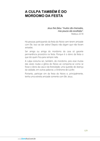 129
www.LivroAzul.com.br
A CULPA TAMBÉM É DO
MORDOMO DA FESTA
Jesus lhes falou: “muitos são chamados,
mas poucos são escolhidos".
Mateus 22:14
Há pessoas participando da festa do Noivo sem terem amizade
com Ele. Isso vai dar zebra! Depois não digam que não foram
avisadas.
Ser amigo ou amiga do mordomo da casa só garante
permanência provisória na festa. Porque é o dono da festa o
que diz quem fica para sempre nela.
A culpa costuma ser, também, do mordomo, pois esse muitas
das vezes rouba a glória do Noivo ao comporta-se como se
fosse o dono da casa e da festividade; uma questão de doença
da vaidade, em outras palavras: a Síndrome de Lúcifer.
Portanto, participe sim da festa do Noivo e, principalmente,
tenha uma estreita amizade somente com Ele: Jesus.
 
