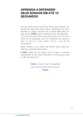 130
www.LivroAzul.com.br
APRENDA A DEFENDER
SEUS SONHOS EM ATÉ 10
SEGUNDOS
Se o seu sonho é bom e lícito, E se mesmo assim aparecer um
enviado do diabo para tentar mata-lo, dizendo-lhe que ele é
devaneio ou utopia impossível de se realizar OU jamais um
bom sonho, ENTÃO pense mentalmente por dez segundos :
"sim (!), o meu sonho é bom, logo ele é de Deus; sim (!), o meu
sonho me dá esperança, assim me mantenho vivo, graças a
Deus (!); sim (!), o meu sonho é fé (!), e ela me dá
perseverança".
Dessa maneira, a sua mente não tentará freá-lo pelo que
disseram a você para desanimá-lo.
E MAIS: depois de um tempo, você vai fazer o exercício
naturalmente, em 2s e dizer somente isto: "às favas para o que
um filho do capeta diz! ".
Corte o mal em até 10 segundos
para que ele não entre no seu
Córtex.
 